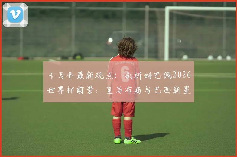 卡马乔最新观点：剖析姆巴佩2026世界杯前景，皇马布局与巴西新星早早休息的战术考量