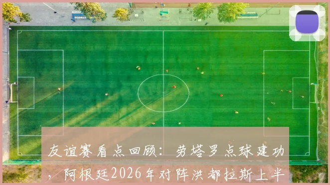 友谊赛看点回顾：劳塔罗点球建功，阿根廷2026年对阵洪都拉斯上半场1-0领先，赛后技术分析与比赛数据解读