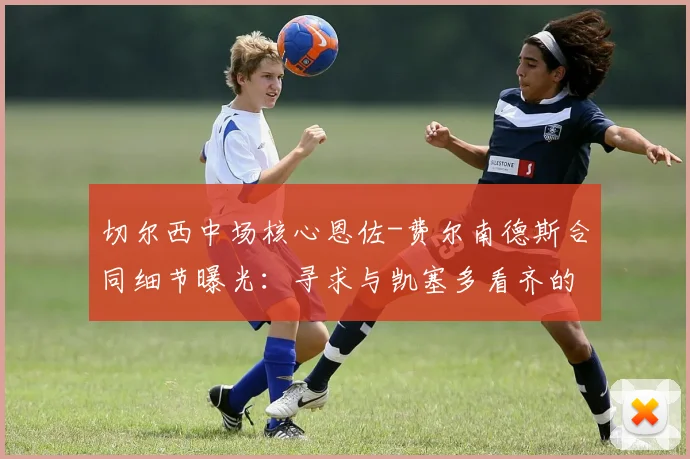 切尔西中场核心恩佐-费尔南德斯合同细节曝光：寻求与凯塞多看齐的待遇，俱乐部计划2026年进行续约谈判