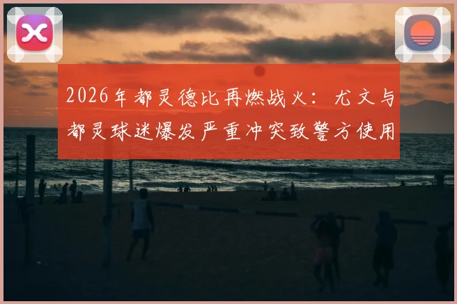 2026年都灵德比再燃战火:尤文与都灵球迷爆发严重冲突致警方使用催泪瓦斯,回顾双方历史恩怨与球场安全警示