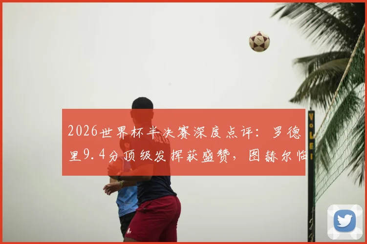 2026世界杯半决赛深度点评：罗德里9.4分顶级发挥获盛赞，图赫尔临场指挥仅2.7分引争议