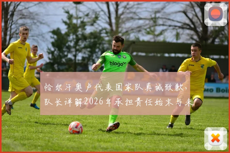 恰尔汗奥卢代表国家队真诚致歉，队长详解2026年承担责任始末与未来改进