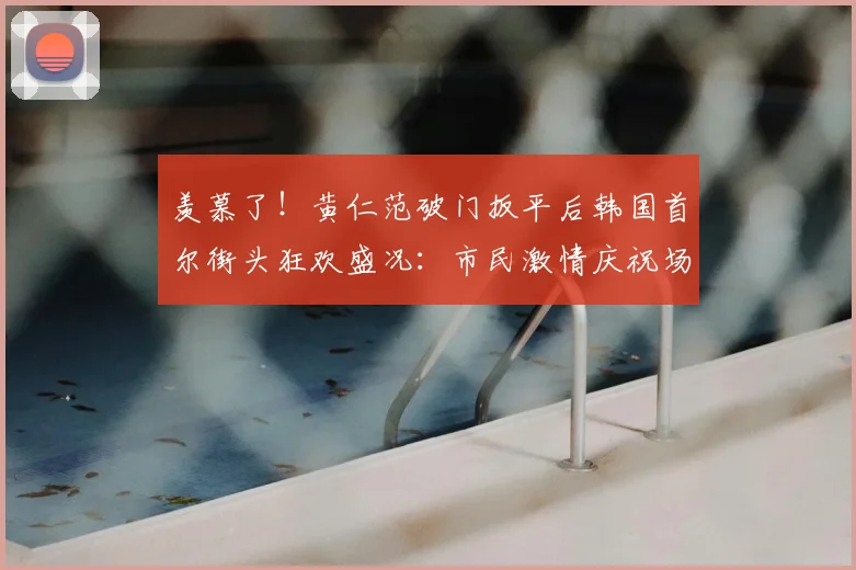 羡慕了!黄仁范破门扳平后韩国首尔街头狂欢盛况:市民激情庆祝场面实拍视频引发热议