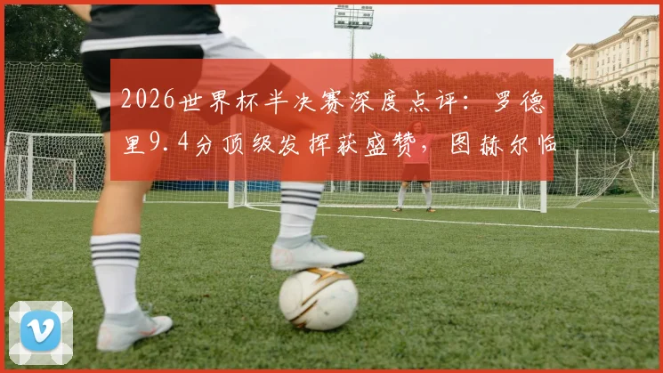 2026世界杯半决赛深度点评:罗德里9.4分顶级发挥获盛赞,图赫尔临场指挥仅2.7分引争议
