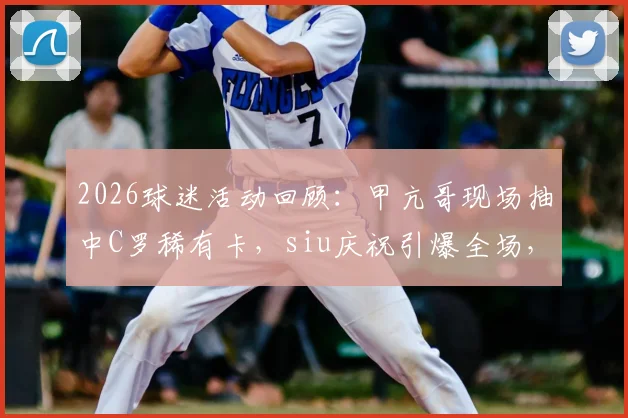 2026球迷活动回顾：甲亢哥现场抽中C罗稀有卡，siu庆祝引爆全场，球星卡价值引热议