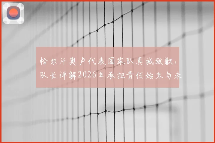 恰尔汗奥卢代表国家队真诚致歉，队长详解2026年承担责任始末与未来改进