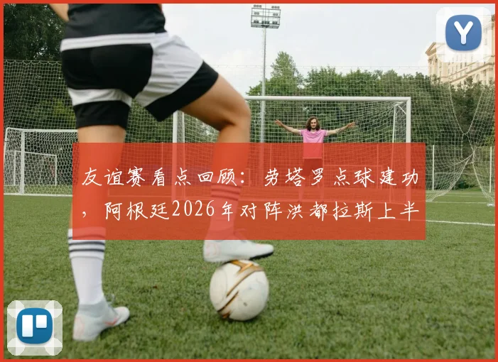 友谊赛看点回顾:劳塔罗点球建功,阿根廷2026年对阵洪都拉斯上半场1-0领先,赛后技术分析与比赛数据解读