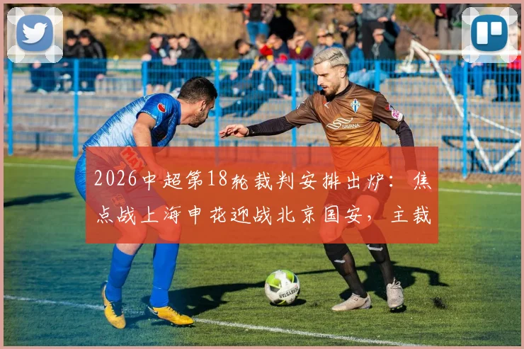 2026中超第18轮裁判安排出炉:焦点战上海申花迎战北京国安,主裁判为何选定李海新