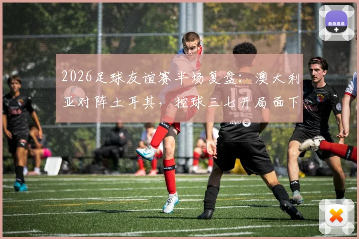 2026足球友谊赛半场复盘：澳大利亚对阵土耳其，控球三七开局面下效率为何更胜一筹？