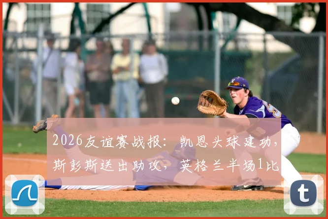 2026友谊赛战报:凯恩头球建功,斯彭斯送出助攻,英格兰半场1比0领先新西兰