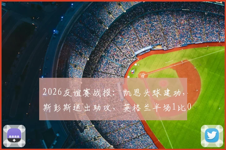 2026友谊赛战报：凯恩头球建功，斯彭斯送出助攻，英格兰半场1比0领先新西兰