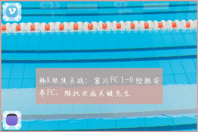 韩K联焦点战：富川FC 1-0 险胜安养FC，维托尔成关键先生