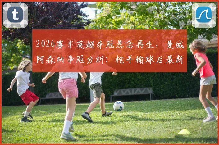 2026赛季英超夺冠悬念再生,曼城阿森纳争冠分析:枪手输球后最新积分榜解读