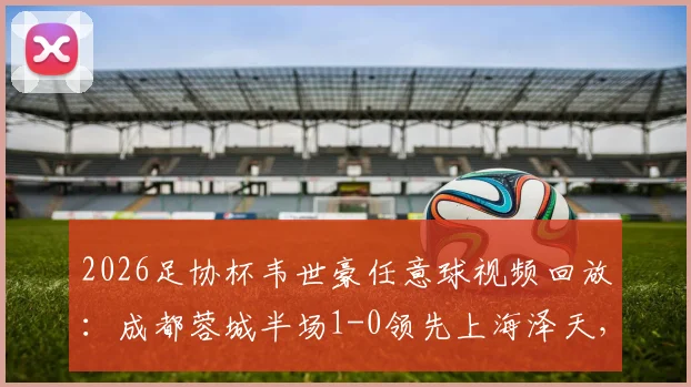 2026足协杯韦世豪任意球视频回放:成都蓉城半场1-0领先上海泽天,附世界波精彩集锦
