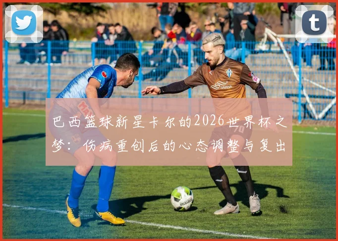 巴西篮球新星卡尔的2026世界杯之梦：伤病重创后的心态调整与复出之路，梦想依旧炽热