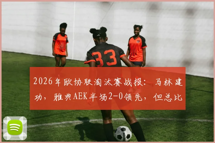2026年欧协联淘汰赛战报：马林建功，雅典AEK半场2-0领先，但总比分仍以2-3落后巴列卡诺，晋级形势深度解析
