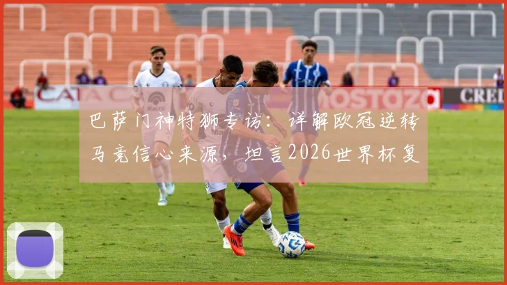 巴萨门神特狮专访:详解欧冠逆转马竞信心来源,坦言2026世界杯复出计划以健康为先