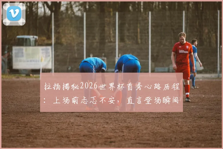拉扬揭秘2026世界杯首秀心路历程：上场前忐忑不安，直言登场瞬间双腿发软的真实体验与心态调整方法