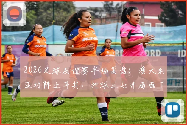 2026足球友谊赛半场复盘:澳大利亚对阵土耳其,控球三七开局面下效率为何更胜一筹?
