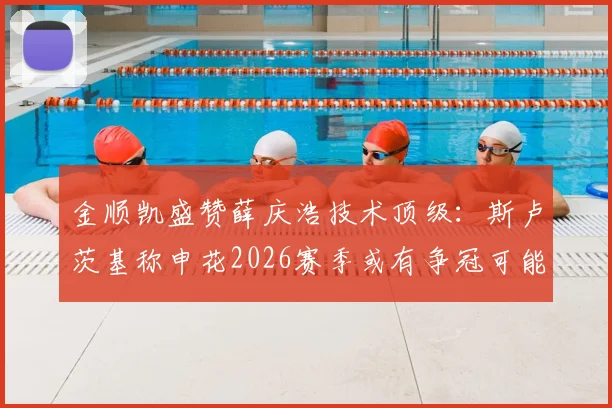 金顺凯盛赞薛庆浩技术顶级：斯卢茨基称申花2026赛季或有争冠可能，球队深度成关键