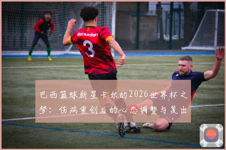 巴西篮球新星卡尔的2026世界杯之梦：伤病重创后的心态调整与复出之路，梦想依旧炽热